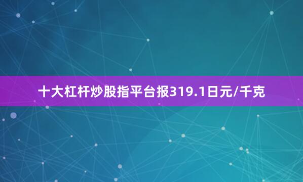 十大杠杆炒股指平台报319.1日元/千克