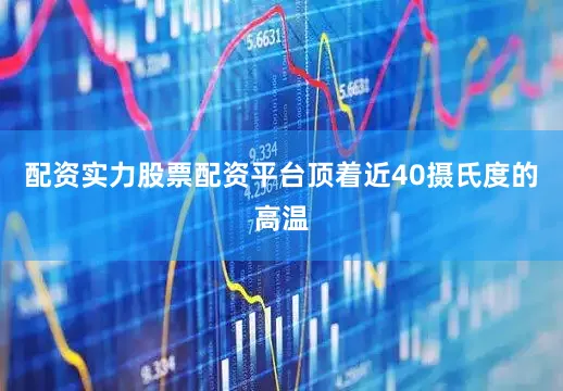 配资实力股票配资平台顶着近40摄氏度的高温