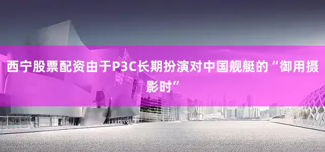 西宁股票配资由于P3C长期扮演对中国舰艇的“御用摄影时”