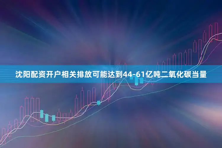 沈阳配资开户相关排放可能达到44-61亿吨二氧化碳当量