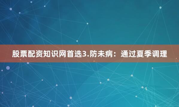 股票配资知识网首选3.防未病：通过夏季调理