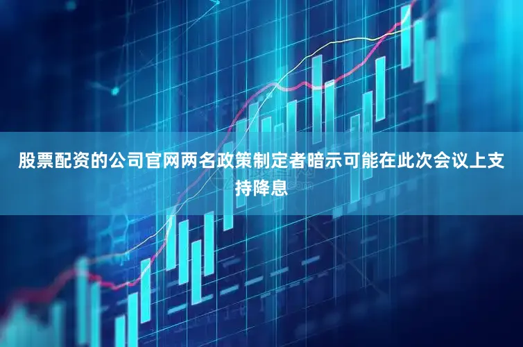 股票配资的公司官网两名政策制定者暗示可能在此次会议上支持降息