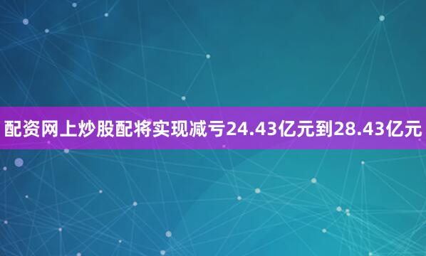 配资网上炒股配将实现减亏24.43亿元到28.43亿元