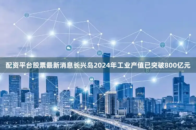 配资平台股票最新消息长兴岛2024年工业产值已突破800亿元