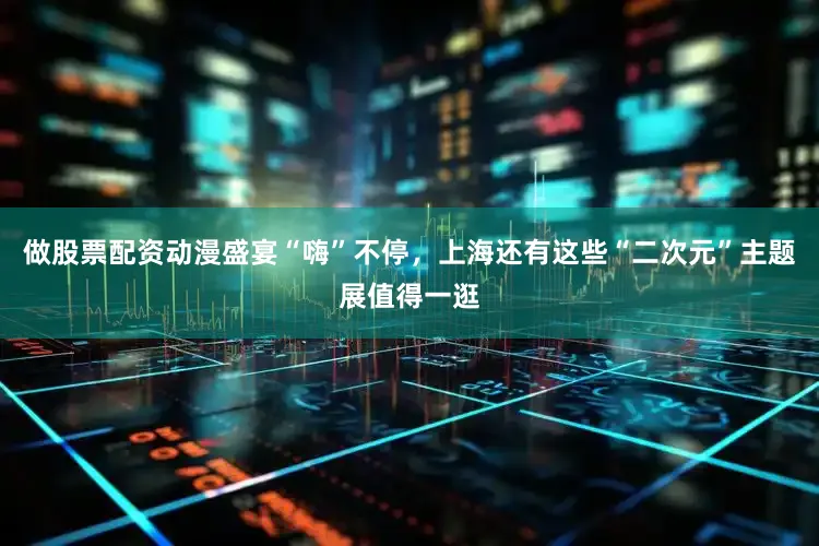 做股票配资动漫盛宴“嗨”不停，上海还有这些“二次元”主题展值得一逛