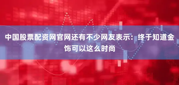 中国股票配资网官网还有不少网友表示：终于知道金饰可以这么时尚