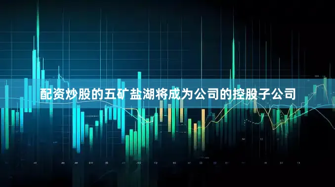 配资炒股的五矿盐湖将成为公司的控股子公司